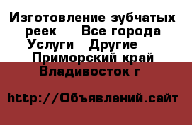 Изготовление зубчатых реек . - Все города Услуги » Другие   . Приморский край,Владивосток г.